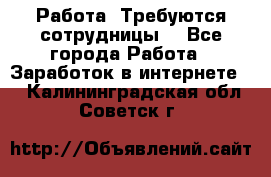 Работа .Требуются сотрудницы  - Все города Работа » Заработок в интернете   . Калининградская обл.,Советск г.